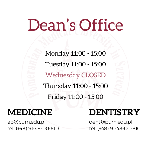 major: Medicine                                                                            major: Dentistry  ep@pum.edu.pl                                                                           dent@pum.edu.pl  tel. (+48) 91-48-00-810                                                                  tel.(+48) 91-48-00-810  Dean's Office opening hours: Monday 11:00 - 15:00 Tuesday 11:00 - 15:00 Wednesday CLOSED Thursday 11:00 - 15:00 Friday 11:00 - 15:00